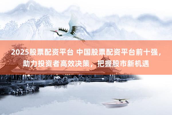 2025股票配资平台 中国股票配资平台前十强，助力投资者高效决策，把握股市新机遇