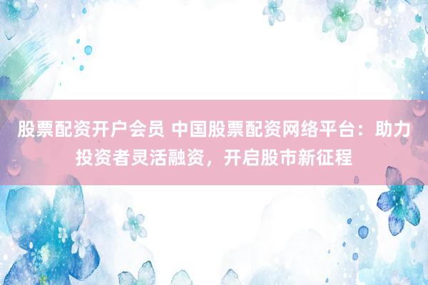 股票配资开户会员 中国股票配资网络平台：助力投资者灵活融资，开启股市新征程