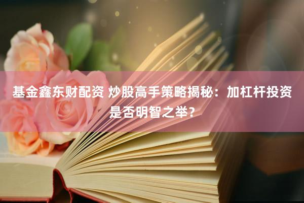 基金鑫东财配资 炒股高手策略揭秘：加杠杆投资是否明智之举？