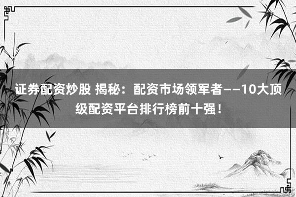 证券配资炒股 揭秘：配资市场领军者——10大顶级配资平台排行榜前十强！
