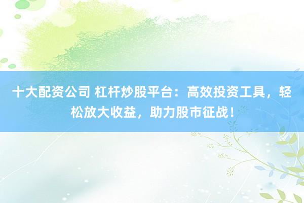 十大配资公司 杠杆炒股平台：高效投资工具，轻松放大收益，助力股市征战！