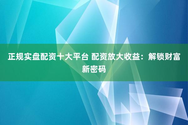 正规实盘配资十大平台 配资放大收益：解锁财富新密码