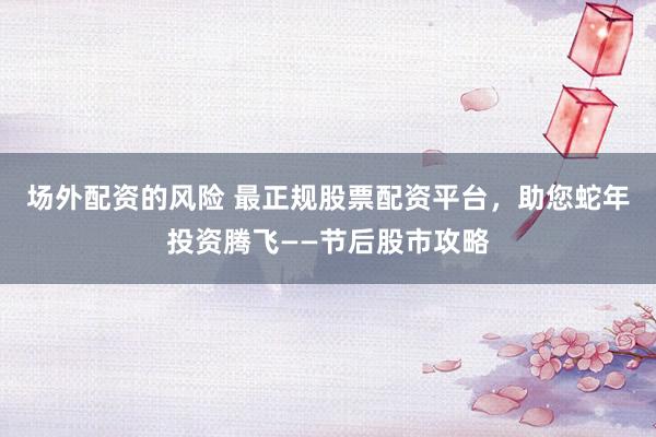 场外配资的风险 最正规股票配资平台，助您蛇年投资腾飞——节后股市攻略