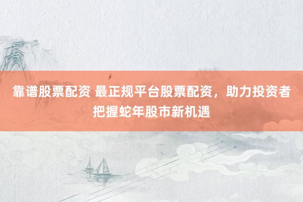 靠谱股票配资 最正规平台股票配资，助力投资者把握蛇年股市新机遇