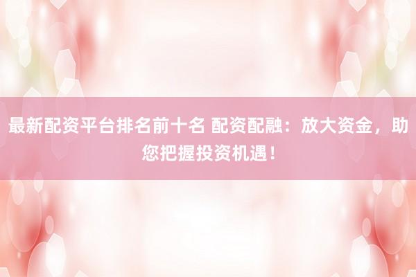 最新配资平台排名前十名 配资配融：放大资金，助您把握投资机遇！