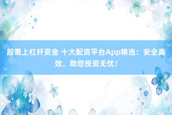 股票上杠杆资金 十大配资平台App精选：安全高效，助您投资无忧！