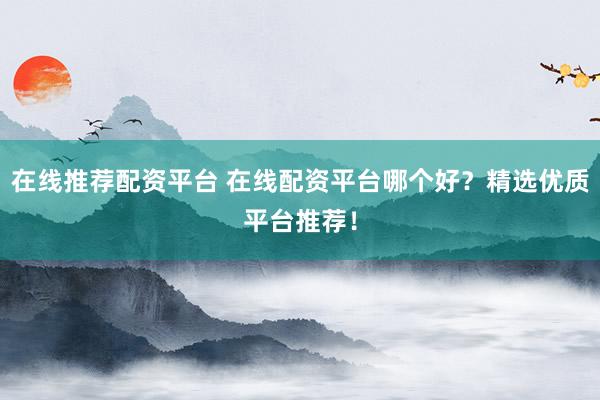在线推荐配资平台 在线配资平台哪个好？精选优质平台推荐！
