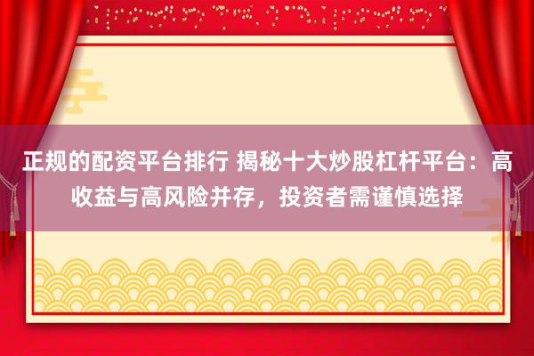 正规的配资平台排行 揭秘十大炒股杠杆平台：高收益与高风险并存，投资者需谨慎选择