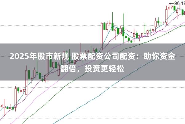 2025年股市新规 股票配资公司配资：助你资金翻倍，投资更轻松