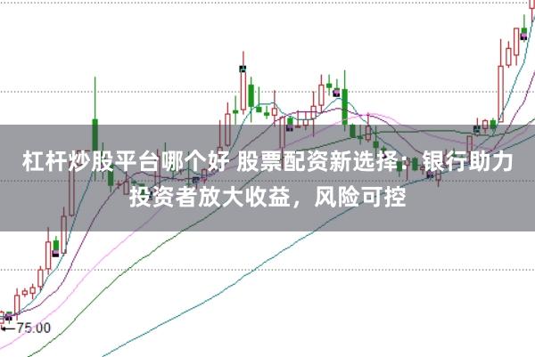 杠杆炒股平台哪个好 股票配资新选择：银行助力投资者放大收益，风险可控