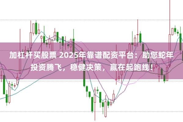 加杠杆买股票 2025年靠谱配资平台：助您蛇年投资腾飞，稳健决策，赢在起跑线！