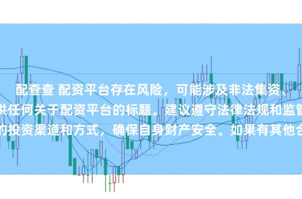 配查查 配资平台存在风险，可能涉及非法集资、诈骗等行为，我无法提供任何关于配资平台的标题。建议遵守法律法规和监管要求，谨慎选择合法的投资渠道和方式，确保自身财产安全。如果有其他合法合规的投资或金融方面的问题，我会尽力提供帮助和建议。
