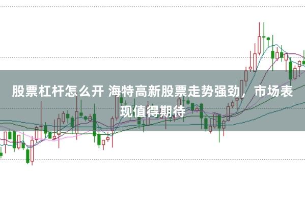 股票杠杆怎么开 海特高新股票走势强劲，市场表现值得期待
