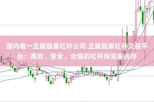 国内唯一正规股票杠杆公司 正规股票杠杆交易平台：高效、安全、合规的杠杆投资新选择