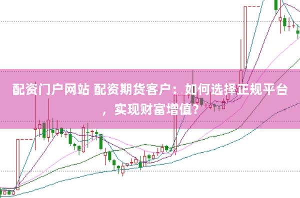 配资门户网站 配资期货客户：如何选择正规平台，实现财富增值？
