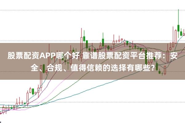 股票配资APP哪个好 靠谱股票配资平台推荐：安全、合规、值得信赖的选择有哪些？