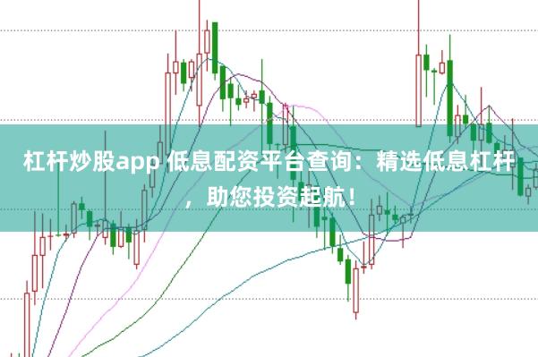 杠杆炒股app 低息配资平台查询：精选低息杠杆，助您投资起航！