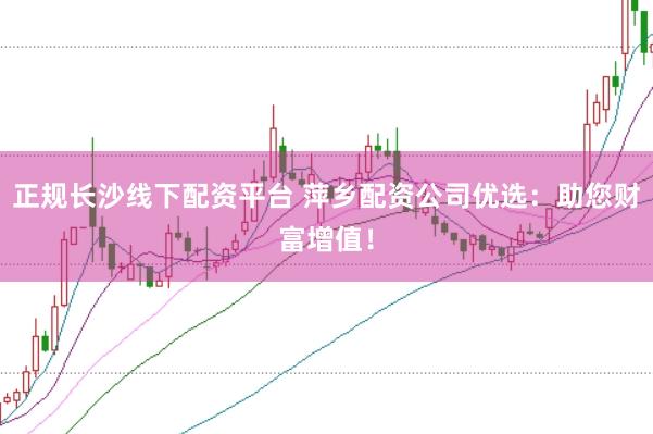 正规长沙线下配资平台 萍乡配资公司优选：助您财富增值！