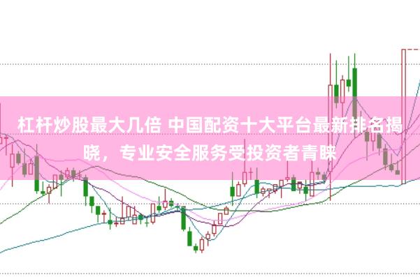 杠杆炒股最大几倍 中国配资十大平台最新排名揭晓，专业安全服务受投资者青睐