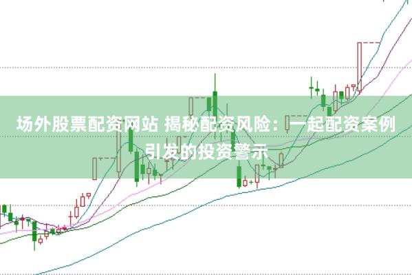 场外股票配资网站 揭秘配资风险：一起配资案例引发的投资警示