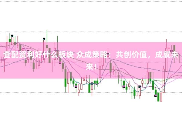 查配资利好什么板块 众成策略：共创价值，成就未来！