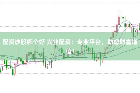 配资炒股哪个好 兴业配资：专业平台，助您财富增值！