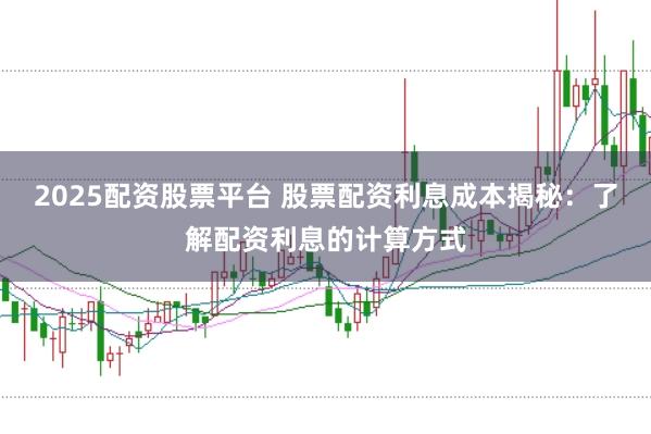 2025配资股票平台 股票配资利息成本揭秘：了解配资利息的计算方式