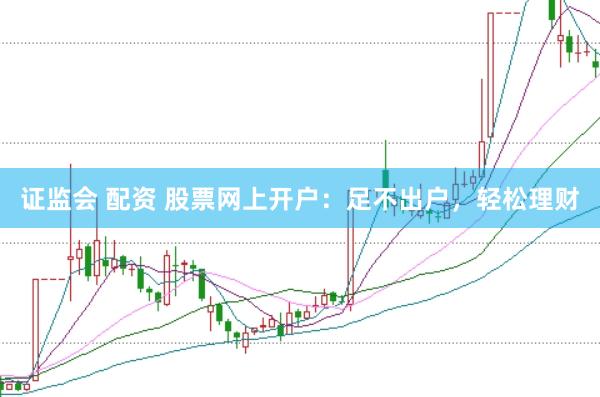 证监会 配资 股票网上开户：足不出户，轻松理财