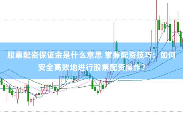 股票配资保证金是什么意思 掌握配资技巧：如何安全高效地进行股票配资操作？