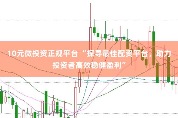 10元微投资正规平台 “探寻最佳配资平台，助力投资者高效稳健盈利”