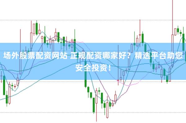 场外股票配资网站 正规配资哪家好？精选平台助您安全投资！