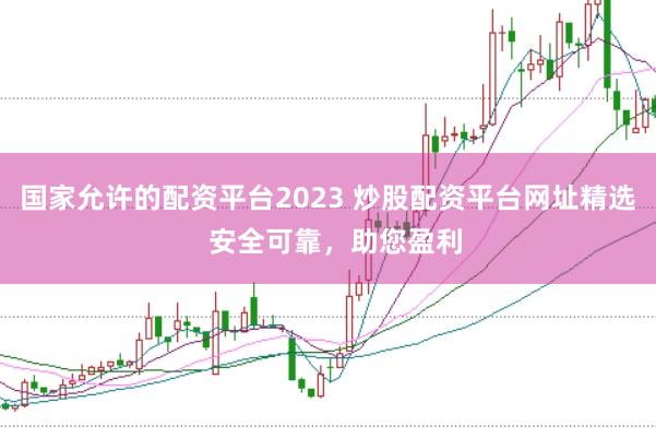 国家允许的配资平台2023 炒股配资平台网址精选 安全可靠,助您盈利