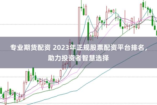专业期货配资 2023年正规股票配资平台排名，助力投资者智慧选择