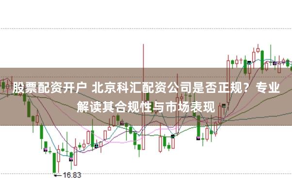 股票配资开户 北京科汇配资公司是否正规?专业解读其合规性与市场表现