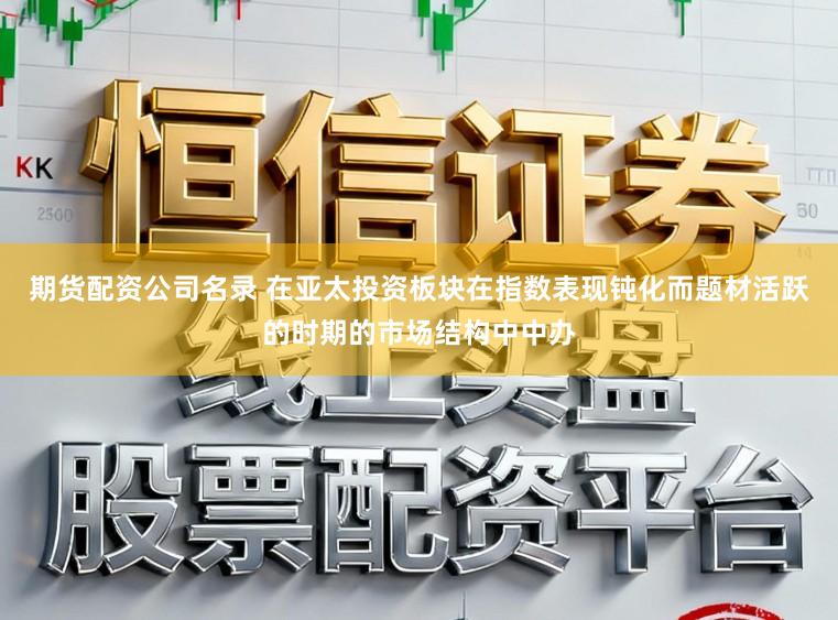 期货配资公司名录 在亚太投资板块在指数表现钝化而题材活跃的时期的市场结构中中办