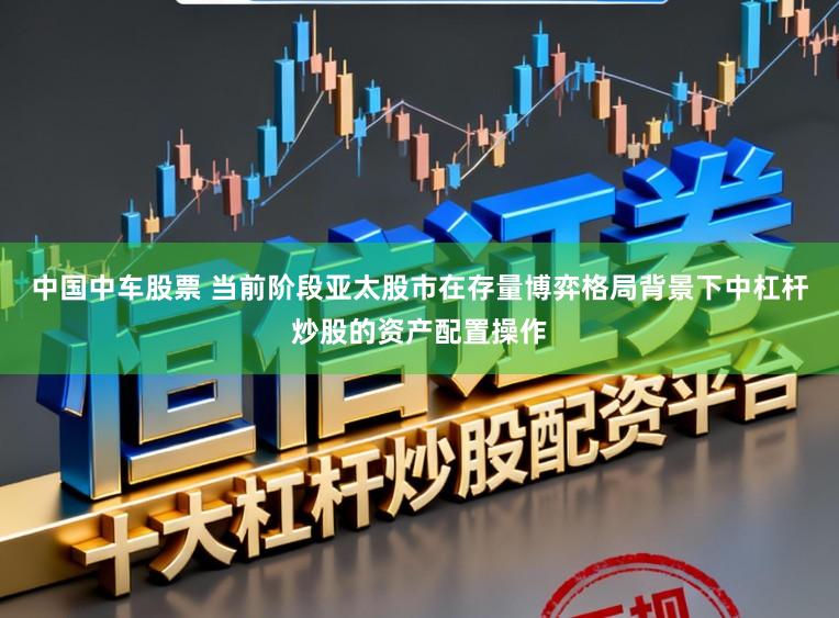 中国中车股票 当前阶段亚太股市在存量博弈格局背景下中杠杆炒股的资产配置操作