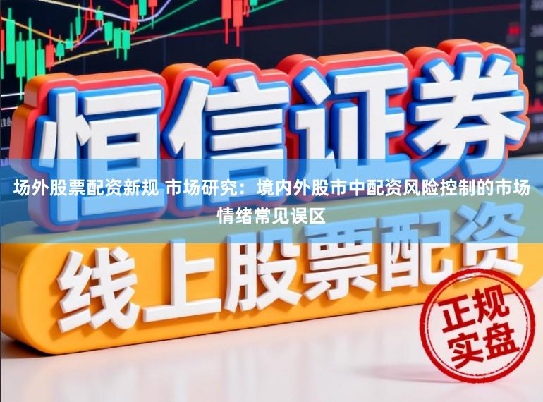 场外股票配资新规 市场研究：境内外股市中配资风险控制的市场情绪常见误区
